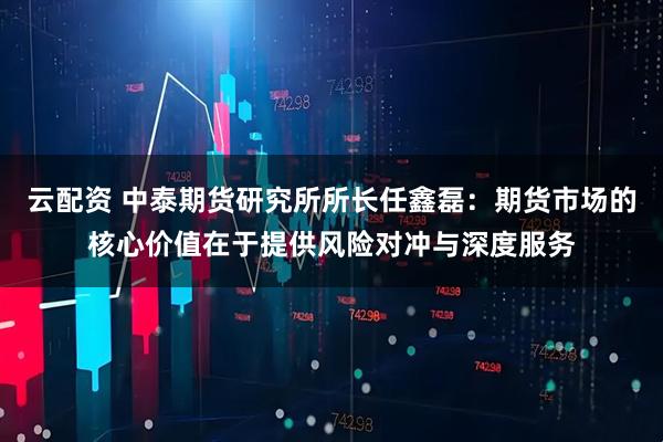 云配资 中泰期货研究所所长任鑫磊：期货市场的核心价值在于提供风险对冲与深度服务