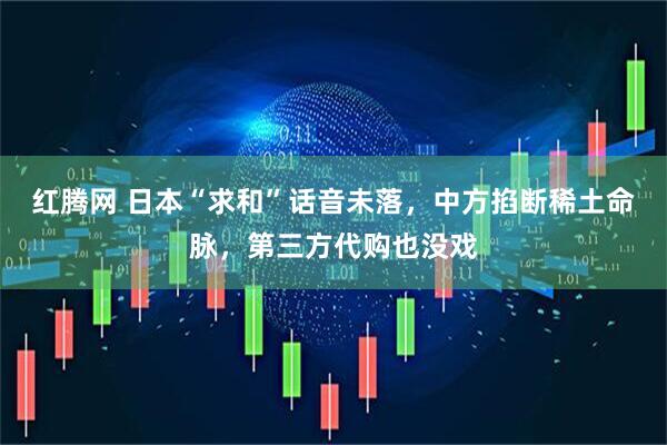 红腾网 日本“求和”话音未落，中方掐断稀土命脉，第三方代购也没戏